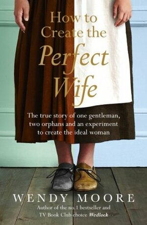 How to Create the Perfect Wife:  Georgian Britain's most ineligble bachelor and his quest to cultivate the ideal woman by Wendy Moore