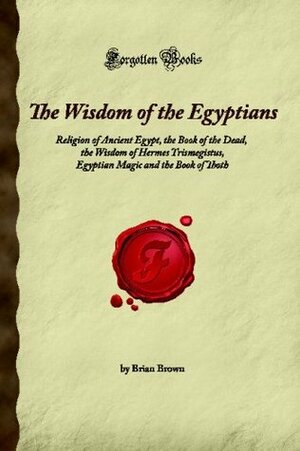 The Wisdom of the Egyptians: Religion of Ancient Egypt, the Book of the Dead, the Wisdom of Hermes Trismegistus, Egyptian Magic and the Book of Thoth by Brian Brown