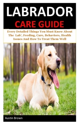 Labrador Care Guide: Every Detailed Things You Must Know About The Lab', Feeding, Care, Behaviors, Health Issues And How To Treat Them Well by Austin Brown