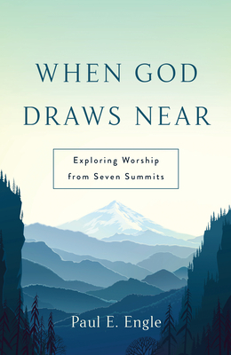 When God Draws Near: Exploring Worship from Seven Summits by Paul E. Engle