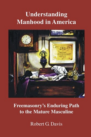 Understanding Manhood in America: Freemasonry's Enduring Path to the Mature Masculine by Robert G. Davis