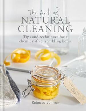 The Art of Natural Cleaning: Tips and Techniques for a Chemical-Free Sparkling Home by Rebecca Sullivan