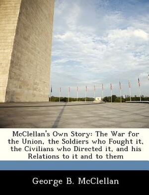 McClellan's Own Story: The War for the Union, the Soldiers Who Fought It, the Civilians Who Directed It, and His Relations to It and to Them by George Brinton McClellan