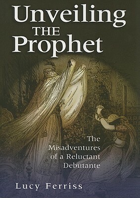 Unveiling the Prophet: The Misadventures of a Reluctant Debutante by Lucy Ferriss