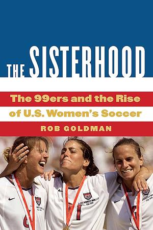 The Sisterhood: The 99ers and the Rise of U.S. Women's Soccer by Rob Goldman