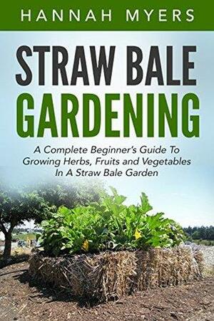 Straw Bale Gardening: A Complete Beginner's Guide To Growing Herbs, Fruits and Vegetables In A Straw Bale Garden by Hannah Myers