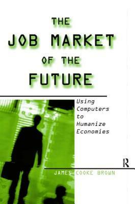 The Job Market of the Future: Using Computers to Humanize Economies: Using Computers to Humanize Economies by James Cooke Brown