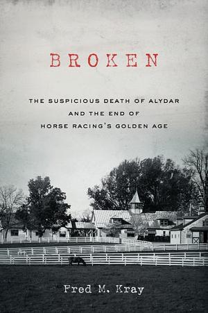 Broken: The Suspicious Death of Alydar and the End of Horse Racing's Golden Age by Fred M. Kray, Fred M. Kray