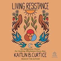 Living Resistance: An Indigenous Vision for Seeking Wholeness Every Day by Kaitlin B. Curtice