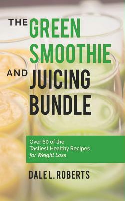 The Green Smoothie and Juicing Bundle: Over 60 of the Tastiest Healthy Recipes for Weight Loss by Dale L. Roberts