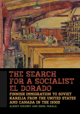 The Search for a Socialist El Dorado: Finnish Immigration to Soviet Karelia from the United States and Canada in the 1930s by Alexey Golubev, Irina Takala