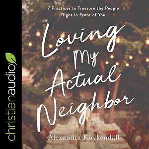 Loving My Actual Neighbor: 7 Practices to Treasure the People Right in Front of You by Alexandra Kuykendall