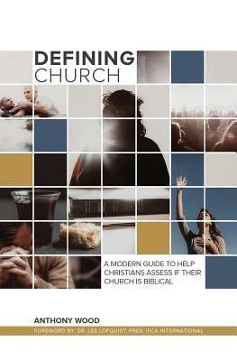 Defining Church: A Modern Guide To Help Christians Assess If Their Church Is Biblical by Anthony Wood