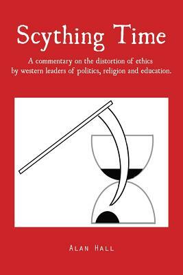 Scything Time: A Commentary on the Distortion of Ethics by Western Leaders of Politics, Religion and Education. by Alan Hall