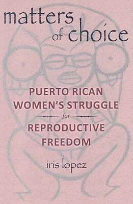 Matters of Choice: Puerto Rican Women's Struggle for Reproductive Freedom by Iris Lopez