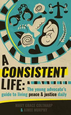 A Consistent Life: The young advocate's guide to living peace and justice daily by Mary Grace Coltharp