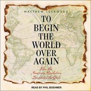 To Begin the World Over Again: How the American Revolution Devastated the Globe by Matthew Lockwood