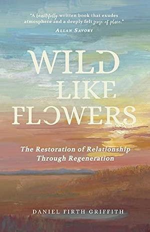 Wild Like Flowers: The Restoration of Relationship Through Regeneration by Daniel Firth Griffith