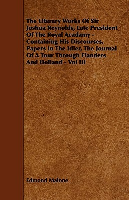The Literary Works of Sir Joshua Reynolds, Late President of the Royal Acadamy - Containing His Discourses, Papers in the Idler, the Journal of a Tour by Edmond Malone
