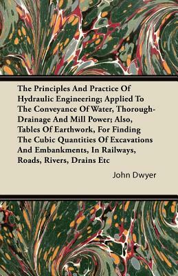 The Principles And Practice Of Hydraulic Engineering; Applied To The Conveyance Of Water, Thorough-Drainage And Mill Power; Also, Tables Of Earthwork, by John Dwyer