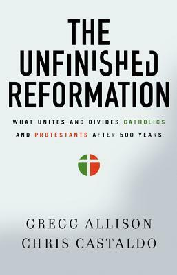 The Unfinished Reformation: What Unites and Divides Catholics and Protestants After 500 Years by Gregg Allison, Christopher A. Castaldo