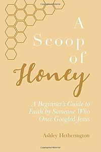 A Scoop Of Honey: A Beginner's Guide To Faith by Someone Who Once Googled Jesus by Ashley Morgan Hetherington