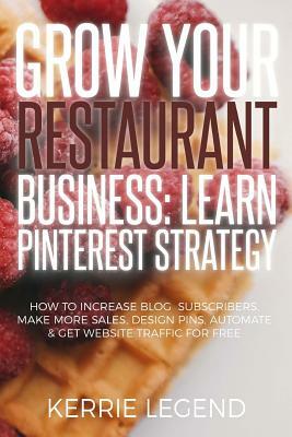Grow Your Restaurant Business: Learn Pinterest Strategy: How to Increase Blog Subscribers, Make More Sales, Design Pins, Automate & Get Website Traff by Kerrie Legend