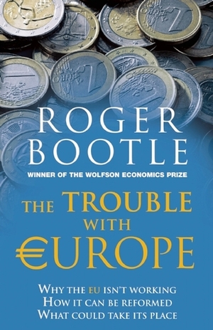 The Trouble with Europe: Why the EU Isn't Working - How it Can Be Reformed - What Could Take Its Place by Roger Bootle