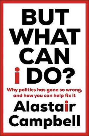 But What Can I Do?: Why Politics Has Gone So Wrong, and How You Can Help Fix It by Alastair Campbell