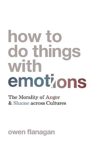 How to Do Things with Emotions: The Morality of Anger and Shame Across Cultures by Owen Flanagan