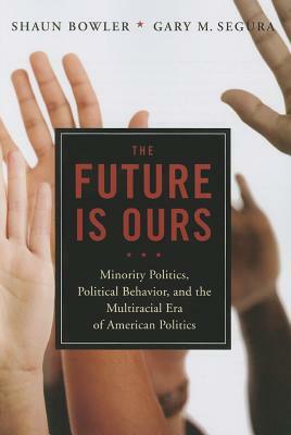The Future Is Ours: Minority Citizens, Political Behavior, and the Multiracial Era of American Politics by Gary M. Segura, Shaun Bowler