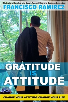 Gratitude Is Attitude: Change Your Attitude Change Your Life by Francisco Ramirez