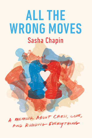 All the Wrong Moves: A Memoir about Chess, Love, and Ruining Everything by Sasha Chapin