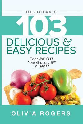 Budget Cookbook: 103 Delicious & Easy Recipes That Will CUT Your Grocery Bill in Half (Feed 4 for Under $10 A Meal) by Olivia Rogers