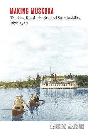 Making Muskoka: Tourism, Rural Identity, and Sustainability, 1870–1920 by Andrew Watson