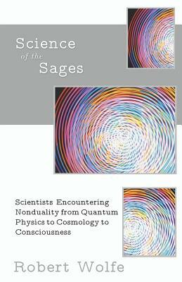 Science of the Sages: Scientists Encountering Nonduality from Quantum Physics to Cosmology to Consciousness. by Robert Wolfe
