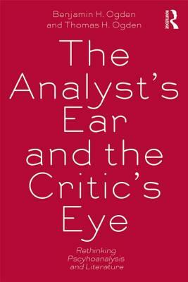 The Analyst's Ear and the Critic's Eye: Rethinking Psychoanalysis and Literature by Benjamin H. Ogden, Thomas H. Ogden