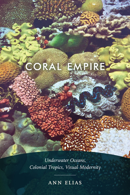 Coral Empire: Underwater Oceans, Colonial Tropics, Visual Modernity by Ann Elias