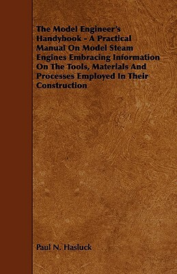 The Model Engineer's Handybook - A Practical Manual on Model Steam Engines Embracing Information on the Tools, Materials and Processes Employed in The by Paul N. Hasluck