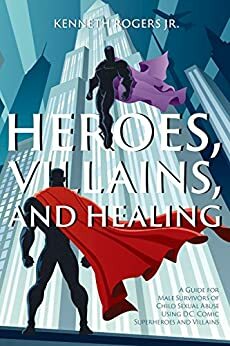 Heroes, Villains, and Healing: A Guide for Male Survivors of Child Sexual Abuse Using D.C. Comic Superheroes and Villains by Kenneth Rogers Jr.