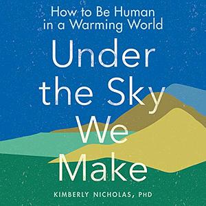 Under the Sky We Make: How to Be Human in a Warming World by Kimberly Nicholas