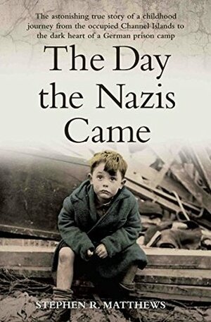 The Day the Nazis Came - The Astonishing True Story of a Childhood Journey from the Occupied Channel Islands to the Dark Heart of a German Prison Camp by Stephen Matthews