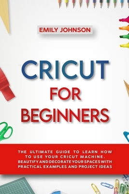 Cricut for Beginners: The Ultimate Guide to Learn How to Use Your Cricut Machine. Beautify and Decorate Your Spaces with Practical Examples by Emily Johnson