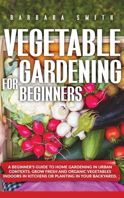 Vegetable Gardening for Beginners: A Beginner's Guide to Home Gardening in Urban Contexts. Grow Fresh and Organic Vegetables Indoors in Kitchens or Pl by Barbara Smith