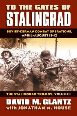 To the Gates of Stalingrad: Soviet-German Combat Operations, April-August 1942?the Stalingrad Trilogy, Volume I by David Glantz, Jonathan M. House