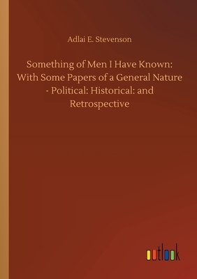 Something of Men I Have Known: With Some Papers of a General Nature - Political: Historical: and Retrospective by Adlai E. Stevenson