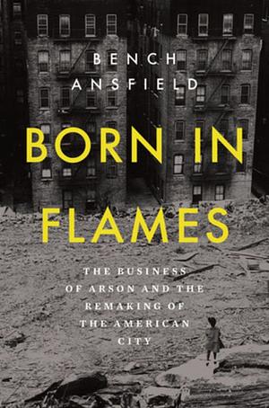 Born in Flames: The Business of Arson and the Remaking of the American City by Bench Ansfield