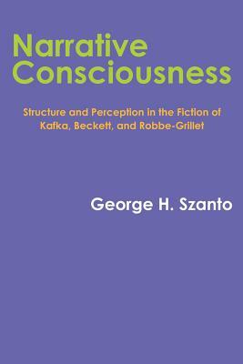 Narrative Consciousness: Structure and Perception in the Fiction of Kafka, Beckett, and Robbe-Grillet by George H. Szanto