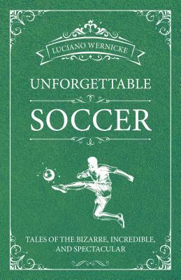 Unforgettable Soccer: Tales of the Bizarre, Incredible, and Spectacular by Luciano Wernicke