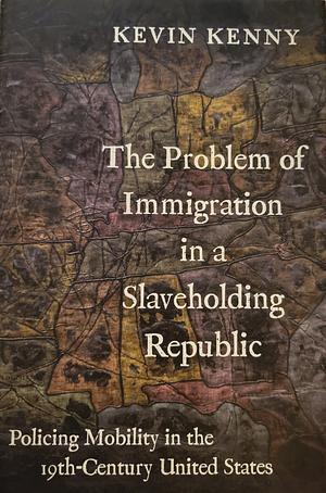 The Problem of Immigration in a Slaveholding Republic: Policing Mobility in the Nineteenth-Century United States by Kevin Kenny